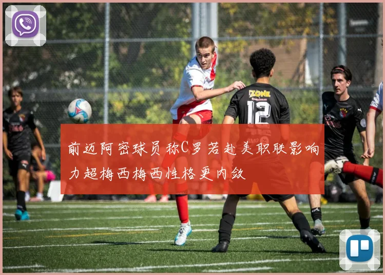 前迈阿密球员称C罗若赴美职联影响力超梅西梅西性格更内敛