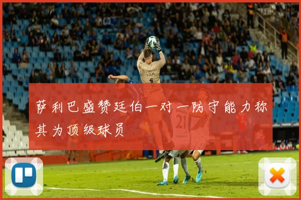 萨利巴盛赞廷伯一对一防守能力称其为顶级球员