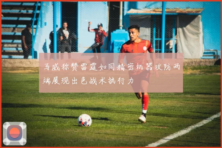 马威称赞雷霆如同精密机器攻防两端展现出色战术执行力