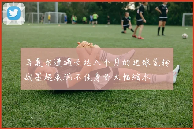马夏尔遭遇长达八个月的进球荒转战墨超表现不佳身价大幅缩水
