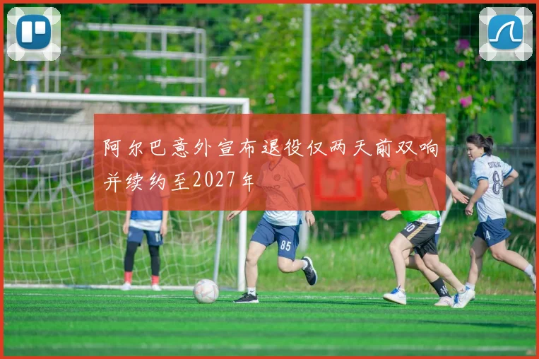 阿尔巴意外宣布退役仅两天前双响并续约至2027年