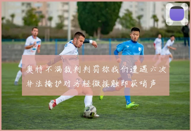 奥特不满裁判判罚称我们遭遇六次非法掩护对方轻微接触即获哨声