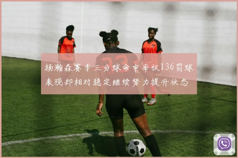 杨瀚森赛季三分球命中率仅136罚球表现却相对稳定继续努力提升状态