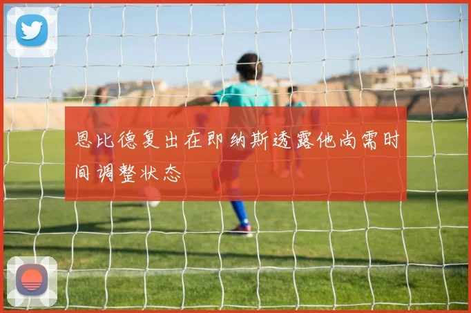 恩比德复出在即纳斯透露他尚需时间调整状态