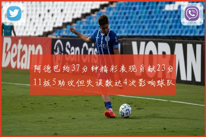 阿德巴约37分钟精彩表现贡献23分11板5助攻但失误数达4次影响球队表现