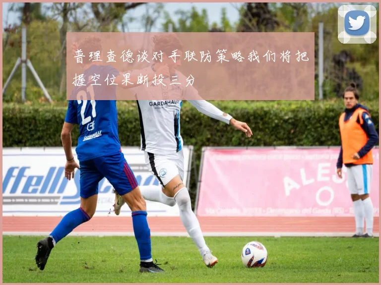 普理查德谈对手联防策略我们将把握空位果断投三分