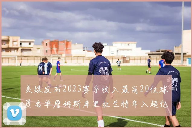 美媒发布2023赛季收入最高20位球员名单詹姆斯库里杜兰特年入超亿