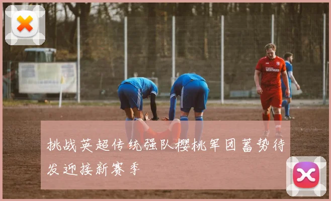 挑战英超传统强队樱桃军团蓄势待发迎接新赛季